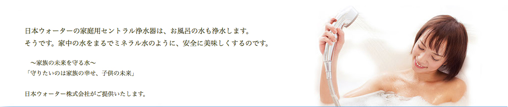 日本ウォーターの家庭用セントラル浄水器は、お風呂の水も浄水します。そうです。家中の水をまるでミネラル水のように、安全に美味しくするのです。