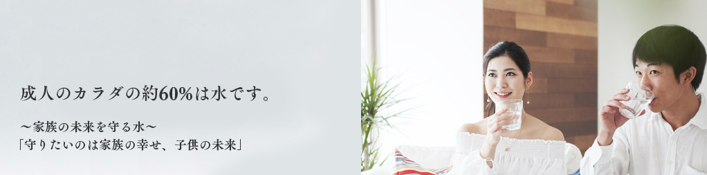 成人のカラダの約60%は水分です。わたしたち、日本ウォーター株式会社は24時間ず〜っと、水のコトを考えています！家族の未来を守る水「守りたいのは家族の幸せ、子供の未来」